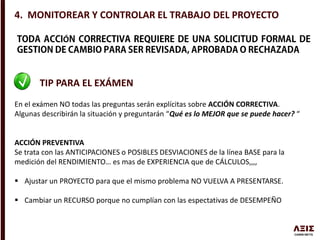 4. MONITOREAR Y CONTROLAR EL TRABAJO DEL PROYECTO
Ó
TIP PARA EL EXÁMEN
En el exámen NO todas las preguntas serán explícitas sobre ACCIÓN CORRECTIVA.
Algunas describirán la situación y preguntarán “Qué es lo MEJOR que se puede hacer? “
ACCIÓN PREVENTIVA
Se trata con las ANTICIPACIONES o POSIBLES DESVIACIONES de la línea BASE para la
medición del RENDIMIENTO… es mas de EXPERIENCIA que de CÁLCULOS,,,,
 Ajustar un PROYECTO para que el mismo problema NO VUELVA A PRESENTARSE.
 Cambiar un RECURSO porque no cumplían con las espectativas de DESEMPEÑO
 