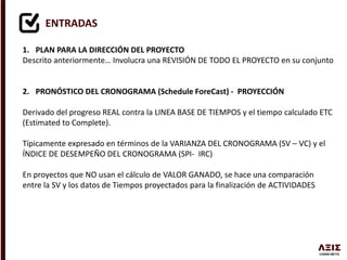 ENTRADAS
1. PLAN PARA LA DIRECCIÓN DEL PROYECTO
Descrito anteriormente… Involucra una REVISIÓN DE TODO EL PROYECTO en su conjunto
2. PRONÓSTICO DEL CRONOGRAMA (Schedule ForeCast) - PROYECCIÓN
Derivado del progreso REAL contra la LINEA BASE DE TIEMPOS y el tiempo calculado ETC
(Estimated to Complete).
Típicamente expresado en términos de la VARIANZA DEL CRONOGRAMA (SV – VC) y el
ÍNDICE DE DESEMPEÑO DEL CRONOGRAMA (SPI- IRC)
En proyectos que NO usan el cálculo de VALOR GANADO, se hace una comparación
entre la SV y los datos de Tiempos proyectados para la finalización de ACTIVIDADES
 