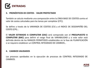 ENTRADAS
3. PRONÓSTICOS DE COSTOS - VALOR PROYECTADO
También se calcula mediante una comparación entre la LÍNEA BASE DE COSTOS contra el
valor de costos calculados para las tareas por completar (ETC).
Se define a través de la VARIANZA DE COSTOS (CV) y el INDICE DE DESEMPEÑO DEL
COSTO (CPI)…
El VALOR ESTIMADO A COMPLETAR (EAC) será comparado con el PRESUPUESTO A
COMPLETAR (BAC) para definir el rango final de VARIABILIDAD y si este valor está
definido dentro de los RANGOS PERMITIDOS establecidos en la fase de PLANIFICACIÓN
o se requiere establecer un CONTROL INTEGRADO DE CAMBIOS…
4. CAMBIOS VALIDADOS
Los procesos aprobados en la ejecución de procesos de CONTROL INTEGRADO DE
CAMBIOS.
 