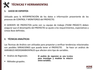 TÉCNICAS Y HERRAMIENTAS
1. JUICIO DE EXPERTOS
Utilizado para la INTERPRETACIÓN de los datos e información proveniente de los
procesos de CONTROL Y MONITOREO del PROYECTO.
El GERENTE DE PROYECTOS junto con su equipo de trabajo (TEAM PROJECT) deben
asegurar que el desempeño del PROYECTO se ajuste a los requerimientos, espectativas y
Líneas Base definidas.
2. TÉCNICAS ANALÍTICAS
Las Técnicas de Análisis son utilizadas para proyectar y verificar tendencias relacionadas
con posibles VARIACIONES que pueda tener el PROYECTO. Se hace un análisis de
VARIABLES MEDIOAMBIENTALES que afecten otro tipo de variables.
 Análisis de Regresión.
 Métodos grupales.
á ó é
ó
 