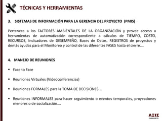 TÉCNICAS Y HERRAMIENTAS
3. SISTEMAS DE INFORMACIÓN PARA LA GERENCIA DEL PROYECTO (PMIS)
Pertenece a los FACTORES AMBIENTALES DE LA ORGANIZACIÓN y provee acceso a
herramientas de automatización correspondiente a cálculos de TIEMPO, COSTO,
RECURSOS, Indicadores de DESEMPEÑO, Bases de Datos, REGISTROS de proyectos y
demás ayudas para el Monitoreo y control de las diferentes FASES hasta el cierre….
4. MANEJO DE REUNIONES
 Face to Face
 Reuniones Virtuales (Videoconferencias)
 Reuniones FORMALES para la TOMA DE DECISIONES….
 Reuniones INFORMALES para hacer seguimiento o eventos temporales, proyecciones
menores o de socialización….
 