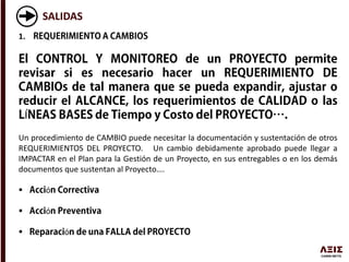 SALIDAS
1.
Í
Un procedimiento de CAMBIO puede necesitar la documentación y sustentación de otros
REQUERIMIENTOS DEL PROYECTO. Un cambio debidamente aprobado puede llegar a
IMPACTAR en el Plan para la Gestión de un Proyecto, en sus entregables o en los demás
documentos que sustentan al Proyecto….
 ó
 ó
 ó
 