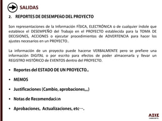 SALIDAS
2. Ñ
Son representaciones de la Información FÍSICA, ELECTRÓNICA o de cualquier índole que
establece el DESEMPEÑO del Trabajo en el PROYECTO establecida para la TOMA DE
DECISIONES, ACCIONES o ejecutar procedimientos de ADVERTENCIA para hacer los
ajustes necesarios en un PROYECTO..
La información de un proyecto puede hacerse VERBALMENTE pero se prefiere una
información DIGITAL o por escrito para efectos de poder almacenarla y llevar un
REGISTRO HISTÓRICO de EVENTOS dentro del PROYECTO.



 ó

 