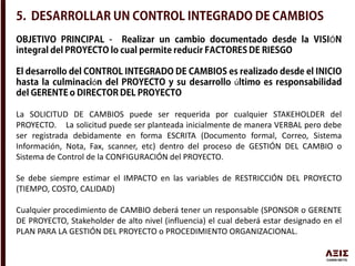 Ó
ó ú
La SOLICITUD DE CAMBIOS puede ser requerida por cualquier STAKEHOLDER del
PROYECTO. La solicitud puede ser planteada inicialmente de manera VERBAL pero debe
ser registrada debidamente en forma ESCRITA (Documento formal, Correo, Sistema
Información, Nota, Fax, scanner, etc) dentro del proceso de GESTIÓN DEL CAMBIO o
Sistema de Control de la CONFIGURACIÓN del PROYECTO.
Se debe siempre estimar el IMPACTO en las variables de RESTRICCIÓN DEL PROYECTO
(TIEMPO, COSTO, CALIDAD)
Cualquier procedimiento de CAMBIO deberá tener un responsable (SPONSOR o GERENTE
DE PROYECTO, Stakeholder de alto nivel (influencia) el cual deberá estar designado en el
PLAN PARA LA GESTIÓN DEL PROYECTO o PROCEDIMIENTO ORGANIZACIONAL.
 