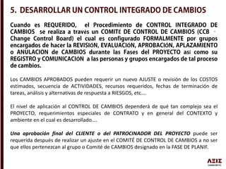 é É
Ó Ó Ó
í
Ó
Los CAMBIOS APROBADOS pueden requerir un nuevo AJUSTE o revisión de los COSTOS
estimados, secuencia de ACTIVIDADES, recursos requeridos, fechas de terminación de
tareas, análisis y alternativas de respuesta a RIESGOS, etc….
El nivel de aplicación al CONTROL DE CAMBIOS dependerá de qué tan complejo sea el
PROYECTO, requerimientos especiales de CONTRATO y en general del CONTEXTO y
ambiente en el cual es desarrollado….
Una aprobación final del CLIENTE o del PATROCINADOR DEL PROYECTO puede ser
requerida después de realizar un ajuste en el COMITÉ DE CONTROL DE CAMBIOS a no ser
que ellos pertenezcan al grupo o Comité de CAMBIOS designado en la FASE DE PLANIF.
 