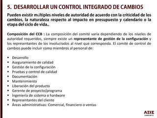 ú
Composición del CCB : La composición del comité varía dependiendo de los niveles de
autoridad requeridos, siempre existe un representante de gestión de la configuración y
los representantes de los involucrados al nivel que corresponda. El comité de control de
cambios puede incluir como miembros al personal de:
 Desarrollo
 Aseguramiento de calidad
 Gestión de la configuración
 Pruebas y control de calidad
 Documentación
 Mantenimiento
 Liberación del producto
 Gerente de proyecto/programa
 Ingeniería de sistema o hardware
 Representantes del cliente
 Áreas administrativas: Comercial, financiero o ventas
 