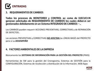 ENTRADAS
í Ó
á
Los CAMBIOS pueden requerir ACCIONES PREVENTIVAS, CORRECTIVAS y de REPARACIÓN
DE DEFECTOS..
Las acciones PREVENTIVAS y CORRECTIVAS NO AFECTAN las LÍNEAS BASES del PROYECTO
pero sí su DESEMPEÑO
Básicamente los SISTEMAS DE INFORMACIÓN PARA LA GESTIÓN DEL PROYECTO (PMIS)
Herramientas de SW para la gestión del Cronograma, Sistemas de GESTIÓN para la
CONFIGURACIÓN, Sistemas de recolección y distribución de la información, WEB Apps
 