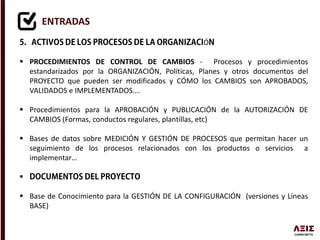 ENTRADAS
Ó
 PROCEDIMIENTOS DE CONTROL DE CAMBIOS - Procesos y procedimientos
estandarizados por la ORGANIZACIÓN, Políticas, Planes y otros documentos del
PROYECTO que pueden ser modificados y CÓMO los CAMBIOS son APROBADOS,
VALIDADOS e IMPLEMENTADOS….
 Procedimientos para la APROBACIÓN y PUBLICACIÓN de la AUTORIZACIÓN DE
CAMBIOS (Formas, conductos regulares, plantillas, etc)
 Bases de datos sobre MEDICIÓN Y GESTIÓN DE PROCESOS que permitan hacer un
seguimiento de los procesos relacionados con los productos o servicios a
implementar…

 Base de Conocimiento para la GESTIÓN DE LA CONFIGURACIÓN (versiones y Líneas
BASE)
 