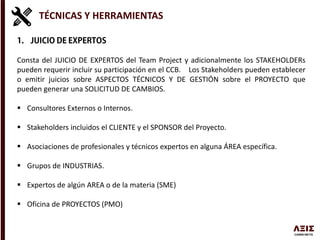 TÉCNICAS Y HERRAMIENTAS
Consta del JUICIO DE EXPERTOS del Team Project y adicionalmente los STAKEHOLDERs
pueden requerir incluir su participación en el CCB. Los Stakeholders pueden establecer
o emitir juicios sobre ASPECTOS TÉCNICOS Y DE GESTIÓN sobre el PROYECTO que
pueden generar una SOLICITUD DE CAMBIOS.
 Consultores Externos o Internos.
 Stakeholders incluidos el CLIENTE y el SPONSOR del Proyecto.
 Asociaciones de profesionales y técnicos expertos en alguna ÁREA específica.
 Grupos de INDUSTRIAS.
 Expertos de algún AREA o de la materia (SME)
 Oficina de PROYECTOS (PMO)
 