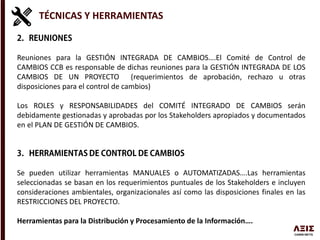 TÉCNICAS Y HERRAMIENTAS
Reuniones para la GESTIÓN INTEGRADA DE CAMBIOS….El Comité de Control de
CAMBIOS CCB es responsable de dichas reuniones para la GESTIÓN INTEGRADA DE LOS
CAMBIOS DE UN PROYECTO (requerimientos de aprobación, rechazo u otras
disposiciones para el control de cambios)
Los ROLES y RESPONSABILIDADES del COMITÉ INTEGRADO DE CAMBIOS serán
debidamente gestionadas y aprobadas por los Stakeholders apropiados y documentados
en el PLAN DE GESTIÓN DE CAMBIOS.
Se pueden utilizar herramientas MANUALES o AUTOMATIZADAS….Las herramientas
seleccionadas se basan en los requerimientos puntuales de los Stakeholders e incluyen
consideraciones ambientales, organizacionales así como las disposiciones finales en las
RESTRICCIONES DEL PROYECTO.
Herramientas para la Distribución y Procesamiento de la Información….
 