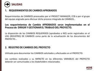 SALIDAS
Requerimientos de CAMBIOS procesados por el PROJECT MANAGER, CCB o por el grupo
del equipo asignado para efectuar dicho proceso integrado de CAMBIOS…
á
La disposición de los CAMBIOS REQUERIDOS (aprobados o NO) serán registrados en el
LOG (REGISTRO) DE CAMBIOS como parte de la actualización de los documentos del
PROYECTO…
Utilizado para documentar los CAMBIOS solicitados y efectuados en el PROYECTO.
Los cambios realizados y su IMPACTO en las diferentes VARIABLES del PROYECTO
deberán ser comunicados a los Stakeholders relacionados
 