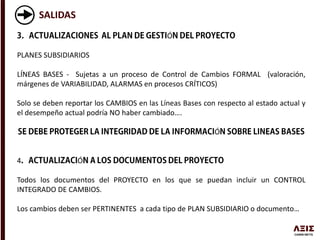 SALIDAS
Ó
PLANES SUBSIDIARIOS
LÍNEAS BASES - Sujetas a un proceso de Control de Cambios FORMAL (valoración,
márgenes de VARIABILIDAD, ALARMAS en procesos CRÍTICOS)
Solo se deben reportar los CAMBIOS en las Líneas Bases con respecto al estado actual y
el desempeño actual podría NO haber cambiado….
Ó
4 Ó
Todos los documentos del PROYECTO en los que se puedan incluir un CONTROL
INTEGRADO DE CAMBIOS.
Los cambios deben ser PERTINENTES a cada tipo de PLAN SUBSIDIARIO o documento…
 