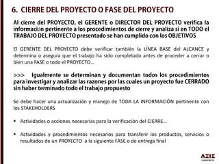 ó
El GERENTE DEL PROYECTO debe verificar también la LÍNEA BASE del ALCANCE y
determina o asegura que el trabajo ha sido completado antes de proceder a cerrar o
bien una FASE o todo el PROYECTO…
Se debe hacer una actualización y manejo de TODA LA INFORMACIÓN pertinente con
los STAKEHOLDERS
 Actividades o acciones necesarias para la verificación del CIERRE…
 Actividades y procedimientos necesarios para transferir los productos, servicios o
resultados de un PROYECTO a la siguiente FASE o de entrega final
 