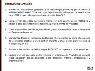 OBJETIVOS DEL SEMINARIO
1. Brindar los lineamientos generales y la metodología planteada por el PROJECT
MANAGEMENT INSTITUTE (P.M.I.) para la preparación del examen de certificación
como PMP (Project Management Professional) - PMBOK 5
2. Establecer los conceptos claves para entender el ciclo general de un PROYECTO y
aplicar la base del conocimiento requerido por un Gerente de Proyectos.
3. Conocer sobre las capacidades, habilidades y destrezas que debe tener o desarrollar
un Gerente de Proyectos.
4. Manejar las diferentes metodologías, técnicas y herramientas así como el desarrollo
de las mejores prácticas para la gestión eficiente y eficaz de los proyectos que se
manejan hoy en día.
5. Reconocer las ventajas de la Gestión por PROCESOS en la gerencia de los proyectos.
6. Garantizar el uso adecuado de los recursos en la Gestión de Proyectos así como la
eficaz aplicación del conocimiento a los diferentes entornos empresariales y
organizacionales.
 