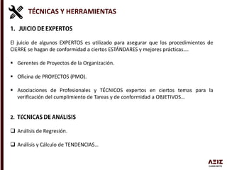 TÉCNICAS Y HERRAMIENTAS
El juicio de algunos EXPERTOS es utilizado para asegurar que los procedimientos de
CIERRE se hagan de conformidad a ciertos ESTÁNDARES y mejores prácticas….
 Gerentes de Proyectos de la Organización.
 Oficina de PROYECTOS (PMO).
 Asociaciones de Profesionales y TÉCNICOS expertos en ciertos temas para la
verificación del cumplimiento de Tareas y de conformidad a OBJETIVOS…
2. É Á
 Análisis de Regresión.
 Análisis y Cálculo de TENDENCIAS…
 