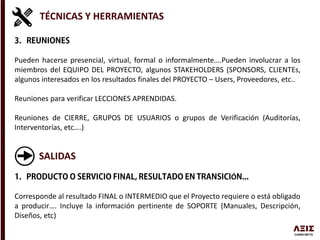 TÉCNICAS Y HERRAMIENTAS
Pueden hacerse presencial, virtual, formal o informalmente….Pueden involucrar a los
miembros del EQUIPO DEL PROYECTO, algunos STAKEHOLDERS (SPONSORS, CLIENTEs,
algunos interesados en los resultados finales del PROYECTO – Users, Proveedores, etc..
Reuniones para verificar LECCIONES APRENDIDAS.
Reuniones de CIERRE, GRUPOS DE USUARIOS o grupos de Verificación (Auditorías,
Interventorías, etc….)
SALIDAS
Ó
Corresponde al resultado FINAL o INTERMEDIO que el Proyecto requiere o está obligado
a producir…. Incluye la información pertinente de SOPORTE (Manuales, Descripción,
Diseños, etc)
 