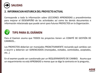 SALIDAS
Ó Ó
Corresponde a toda la información sobre LECCIONES APRENDIDAS y procedimientos
para mejorar el DESEMPEÑO de las actividades así como los demás documentos e
información relacionada que puede servir para futuros PROYECTOS en la Organización.
TIPS PARA EL EXÁMEN
Para el Examen asuma que TODOS los proyectos tienen un COMITÉ DE GESTIÓN DE
CAMBIOS…
Los PROYECTOS deberían ser manejados PROACTIVAMENTE revisando qué cambios van
a ocurrir y deberían ser GERENCIADOS (manejados, evitados, controlados, aceptados,
etc…)
En el examen puede ser cuestionado por un REQUERIMIENTO DE CAMBIO. Asuma que
un requerimiento no está APROBADO a menos que se diga lo contrario en la pregunta..
 