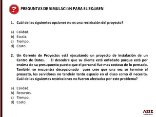 Ó Á
1. Cuál de las siguientes opciones no es una restricción del proyecto?
a) Calidad.
b) Escala.
c) Tiempo.
d) Costo.
2. Un Gerente de Proyectos está ejecutando un proyecto de instalación de un
Centro de Datos. El descubre que su cliente está enfadado porque está por
encima de su presupuesto puesto que el personal fue mas costoso de lo pensado.
También se encuentra decepcionado pues cree que una vez se termine el
proyecto, los servidores no tendrán tanto espacio en el disco como él necesita.
Cuál de las siguientes restricciones no fueron afectadas por este problema?
a) Calidad.
b) Recursos.
c) Tiempo.
d) Costo.
 