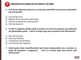 Ó Á
5. Cuál de las siguientes opciones es usada para identificar las personas impactadas
por el Proyecto?
a) Lista de Recursos.
b) Registro de las personas interesadas.
c) Factores ambientales empresariales.
d) Plan del proyecto.
6. Su jefe le pregunta dónde puede encontrar una lista de proyectos que deberían
ser gestionados juntos. Cuál es el mejor lugar para encontrar esta información?
a) Plan del Proyecto.
b) Carta del Proyecto.
c) Constitución de Portafolio.
d) Constitución del Programa.
7. Usted quiere saber específicamente qué metas empresariales van a alcanzar un
grupo de proyectos y programas. Cuál es el mejor lugar para buscar esta
información?
 