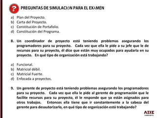 Ó Á
a) Plan del Proyecto.
b) Carta del Proyecto.
c) Constitución de Portafolio.
d) Constitución del Programa.
8. Un coordinador de proyecto está teniendo problemas asegurando los
programadores para su proyecto. Cada vez que ella le pide a su jefe que le de
recursos para su proyecto, él dice que están muy ocupados para ayudarla en su
proyecto. En qué tipo de organización está trabajando?
a) Funcional.
b) Matricial débil.
c) Matricial Fuerte.
d) Enfocada a proyectos.
9. Un gerente de proyecto está teniendo problemas asegurando los programadores
para su proyecto. Cada vez que ella le pide al gerente de programación que le
facilite recursos para su proyecto, él le responde que ya están asignados para
otros trabajos. Entonces ella tiene que ir constantemente a la cabeza del
gerente para desautorizarlo, en qué tipo de organización está trabajando?
 
