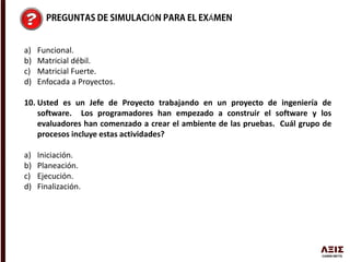 Ó Á
a) Funcional.
b) Matricial débil.
c) Matricial Fuerte.
d) Enfocada a Proyectos.
10. Usted es un Jefe de Proyecto trabajando en un proyecto de ingeniería de
software. Los programadores han empezado a construir el software y los
evaluadores han comenzado a crear el ambiente de las pruebas. Cuál grupo de
procesos incluye estas actividades?
a) Iniciación.
b) Planeación.
c) Ejecución.
d) Finalización.
 