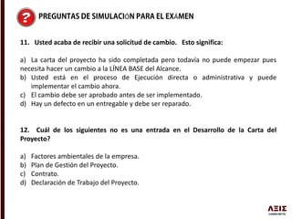 Ó Á
11. Usted acaba de recibir una solicitud de cambio. Esto significa:
a) La carta del proyecto ha sido completada pero todavía no puede empezar pues
necesita hacer un cambio a la LÍNEA BASE del Alcance.
b) Usted está en el proceso de Ejecución directa o administrativa y puede
implementar el cambio ahora.
c) El cambio debe ser aprobado antes de ser implementado.
d) Hay un defecto en un entregable y debe ser reparado.
12. Cuál de los siguientes no es una entrada en el Desarrollo de la Carta del
Proyecto?
a) Factores ambientales de la empresa.
b) Plan de Gestión del Proyecto.
c) Contrato.
d) Declaración de Trabajo del Proyecto.
 
