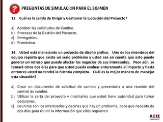 Ó Á
13. Cuál es la salida de Dirigir y Gestionar la Ejecución del Proyecto?
a) Aprobar las solicitudes de Cambio.
b) Procesos de la Gestión del Proyecto.
c) Entregables.
d) Pronóstico.
14. Usted está manejando un proyecto de diseño gráfico. Uno de los miembros del
equipo reporta que existe un serio problema y usted cae en cuenta que esto puede
generar un retraso que puede afectar los negocios de sus interesados. Peor aún, se
tomará otros dos días para que usted pueda evaluar enteramente el impacto y hasta
entonces usted no tendrá la historia completa. Cuál es la mejor manera de manejar
esta situación?
a) Crear un documento de solicitud de cambio y presentarla a una reunión del
control de cambio.
b) Utilizar la carta del proyecto y mostrarles que usted tiene autoridad para tomar
decisiones.
c) Reunirse con los interesados y decirles que hay un problema, pero que necesita de
dos días para reunir la información que ellos requieren.
 