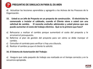 Ó Á
d) Actualizar las lecciones aprendidas y agregarlo a los Activos de los Procesos de la
Organización.
15. Usted es un Jefe de Proyecto en un proyecto de construcción. El electricista ha
comenzado a instalar el cableado, cuando el Cliente viene a usted con una
solicitud de cambio. El necesita enchufes adicionales y usted piensa que eso
puede aumentar el costo del trabajo eléctrico. Qué es lo primero que hace?
a) Rehusarse a realizar el cambio porque aumentará el costo del proyecto y le
arruinará el presupuesto.
b) Referirse al plan de gestión del proyecto para ver cómo se debe manejar el
cambio.
c) Consultar el contrato para verificar si hay una cláusula.
d) Realizar el cambio ya que el cliente lo solicitó.
16. El Sistema de Autorización del Trabajo:
a) Asegura que cada paquete de trabajo sea realizado en el tiempo correcto y en la
secuencia apropiada.
 