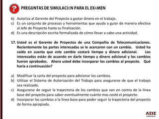 Ó Á
b) Autoriza al Gerente del Proyecto a gastar dinero en el trabajo.
c) Es un conjunto de procesos y herramientas que ayuda a guiar de manera efectiva
al Jefe de Proyecto hasta su finalización.
d) Es una descripción escrita formalizada de cómo llevar a cabo una actividad.
17. Usted es el Gerente de Proyectos de una Compañía de Telecomunicaciones.
Recientemente las partes interesadas se le acercaron con un cambio. Usted ha
caído en cuenta que este cambio costará tiempo y dinero adicional. Los
interesados están de acuerdo en darle tiempo y dinero adicional y los cambios
fueron aprobados. Ahora usted debe incorporar los cambios al proyecto. Qué
haría a continuación?
a) Modificar la carta del proyecto para adicionar los cambios.
b) Utilizar el Sistema de Autorización del Trabajo para asegurarse de que el trabajo
sea realizado.
c) Asegurarse de seguir la trayectoria de los cambios que van en contra de la línea
base del proyecto para saber eventualmente cuánto mas costó el proyecto.
d) Incorporar los cambios a la línea base para poder seguir la trayectoria del proyecto
de forma apropiada.
 