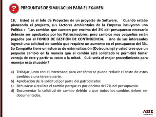 Ó Á
18. Usted es el Jefe de Proyectos de un proyecto de Software. Cuando estaba
planeando el proyecto, sus Factores Ambientales de la Empresa incluyeron una
Política : “Los cambios que cuesten por encima del 2% del presupuesto necesario
deberán ser aprobados por los Patrocinadores, pero cambios mas pequeños serán
pagados por el FONDO DE GESTIÓN DE CONTINGENCIA. Uno de sus interesados
ingresó una solicitud de cambio que requiere un aumento en el presupuesto del 3%.
Su Compañía tiene un esfuerzo de externalización (Outsourcing) y usted cree que un
pequeño cambio en la manera que el cambio está solicitado le permitirá tomar
ventaja de éste y partir su costo a la mitad. Cuál sería el mejor procedimiento para
manejar esta situación?
a) Trabajar junto con el interesado para ver cómo se puede reducir el costo de estos
cambios a una tercera parte.
b) Aprobación de la solicitud por parte del patrocinador.
c) Rehusarse a realizar el cambio porque es por encima del 2% del presupuesto.
d) Documentar la solicitud de cambio debido a que todos los cambios deben ser
documentados.
 