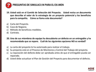 Ó Á
19. Usted está en el Comité de Selección del Proyecto. Usted revisa un documento
que describe el valor de la estrategia de un proyecto potencial y los beneficios
para la compañía. Cómo se llama este documento?
a) Carta del Proyecto.
b) Caso de Negocio.
c) Método de beneficios medibles.
d) Contrato.
20. Uno de sus miembros de equipo ha descubierto un defecto en un entregable y ha
recomendado que se repare. Cuál de las siguientes opciones NO es verdad?
a) La carta del proyecto lo ha autorizado para realizar el trabajo.
b) Su proyecto está en el Proceso de Monitoreo y Control del Trabajo del proyecto.
c) La reparación del defecto debe ser aprobada antes de que el entregable pueda ser
reparado.
d) Usted debe actualizar el Plan de Gestión del Proyecto para documentar el defecto.
 