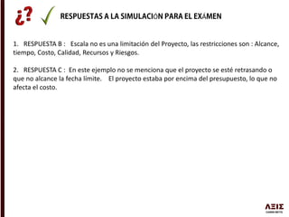 Ó Á
1. RESPUESTA B : Escala no es una limitación del Proyecto, las restricciones son : Alcance,
tiempo, Costo, Calidad, Recursos y Riesgos.
2. RESPUESTA C : En este ejemplo no se menciona que el proyecto se esté retrasando o
que no alcance la fecha límite. El proyecto estaba por encima del presupuesto, lo que no
afecta el costo.
 