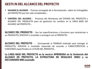 Ó
 VALIDAR EL ALCANCE - Proceso encargado de la formalización sobre los Entregables
del PROYECTO que han sido completados…
 CONTROL DEL ALCANCE - Procesos del Monitoreo del ESTADO DEL PROYECTO y
ALCANCE DEL PRODUCTO para así gestionar los cambios en la LÍNEA BASE del
ALCANCE del PROYECTO…
: Son las especificaciones y funciones que caracterizan a
un PRODUCTO, SERVICIO o resultado a conseguir con el PROYECTO.
: Corresponde al TRABAJO realizado para entregar el
PRODUCTO, SERVICIO o resultado requerido de acuerdo a CARACTERÍSTICAS y
FUNCIONES especificadas en el PLAN DEL PROYECTO…
Í ó
 