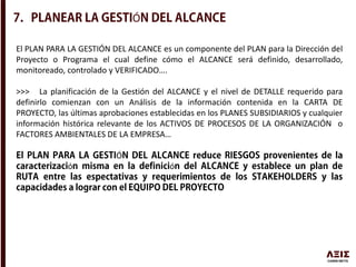 Ó
El PLAN PARA LA GESTIÓN DEL ALCANCE es un componente del PLAN para la Dirección del
Proyecto o Programa el cual define cómo el ALCANCE será definido, desarrollado,
monitoreado, controlado y VERIFICADO….
>>> La planificación de la Gestión del ALCANCE y el nivel de DETALLE requerido para
definirlo comienzan con un Análisis de la información contenida en la CARTA DE
PROYECTO, las últimas aprobaciones establecidas en los PLANES SUBSIDIARIOS y cualquier
información histórica relevante de los ACTIVOS DE PROCESOS DE LA ORGANIZACIÓN o
FACTORES AMBIENTALES DE LA EMPRESA…
Ó
ó ó
 
