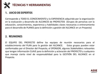 TÉCNICAS Y HERRAMIENTAS
Corresponde a TODO EL CONOCIMIENTO y la EXPERIENCIA adquirido por la organización
en la evaluación y desarrollo de ALCANCES de PROYECTOS (Grupos de personas con la
educación, conocimientos, experiencia y habilidades claves necesarias o entrenamiento
para el desarrollo de PLANES para la definición y gestión del ALCANCE en un Proyecto)
El EQUIPO DEL PROYECTO define los equipos de reunión necesarios para el
establecimiento del PLAN para la gestión del ALCANCE. Estos grupos pueden estar
conformados por el Director del Proyecto, el SPONSOR, algunos Stakeholders relevantes
que tengan información CLAVE para la definición y aclaración del PROYECTO y cualquiera
que maneje cierto nivel de responsabilidad para la GESTIÓN DEL ALCANCE en el
Proyecto.
 