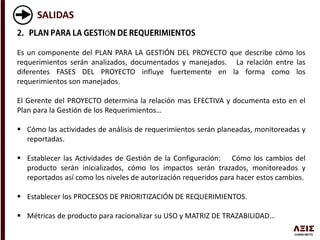 SALIDAS
Ó
Es un componente del PLAN PARA LA GESTIÓN DEL PROYECTO que describe cómo los
requerimientos serán analizados, documentados y manejados. La relación entre las
diferentes FASES DEL PROYECTO influye fuertemente en la forma como los
requerimientos son manejados.
El Gerente del PROYECTO determina la relación mas EFECTIVA y documenta esto en el
Plan para la Gestión de los Requerimientos…
 Cómo las actividades de análisis de requerimientos serán planeadas, monitoreadas y
reportadas.
 Establecer las Actividades de Gestión de la Configuración: Cómo los cambios del
producto serán inicializados, cómo los impactos serán trazados, monitoreados y
reportados así como los niveles de autorización requeridos para hacer estos cambios.
 Establecer los PROCESOS DE PRIORITIZACIÓN DE REQUERIMIENTOS.
 Métricas de producto para racionalizar su USO y MATRIZ DE TRAZABILIDAD…
 
