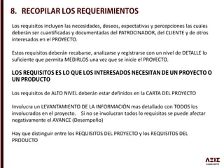 Los requisitos incluyen las necesidades, deseos, expectativas y percepciones las cuales
deberán ser cuantificadas y documentadas del PATROCINADOR, del CLIENTE y de otros
interesados en el PROYECTO.
Estos requisitos deberán recabarse, analizarse y registrarse con un nivel de DETALLE lo
suficiente que permita MEDIRLOS una vez que se inicie el PROYECTO.
Los requisitos de ALTO NIVEL deberán estar definidos en la CARTA DEL PROYECTO
Involucra un LEVANTAMIENTO DE LA INFORMACIÓN mas detallado con TODOS los
involucrados en el proyecto. Si no se involucran todos lo requisitos se puede afectar
negativamente el AVANCE (Desempeño)
Hay que distinguir entre los REQUISITOS DEL PROYECTO y los REQUISITOS DEL
PRODUCTO
 