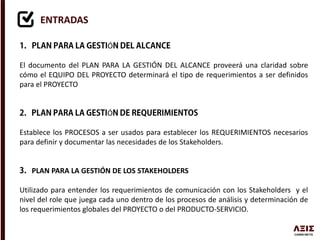 ENTRADAS
Ó
El documento del PLAN PARA LA GESTIÓN DEL ALCANCE proveerá una claridad sobre
cómo el EQUIPO DEL PROYECTO determinará el tipo de requerimientos a ser definidos
para el PROYECTO
Ó
Establece los PROCESOS a ser usados para establecer los REQUERIMIENTOS necesarios
para definir y documentar las necesidades de los Stakeholders.
PLAN PARA LA GESTIÓN DE LOS STAKEHOLDERS
Utilizado para entender los requerimientos de comunicación con los Stakeholders y el
nivel del role que juega cada uno dentro de los procesos de análisis y determinación de
los requerimientos globales del PROYECTO o del PRODUCTO-SERVICIO.
 