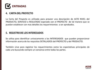 ENTRADAS
La Carta del Proyecto es utilizada para proveer una descripción de ALTO NIVEL del
PRODUCTO, SERVICIO o RESULTADO esperado con el PROYECTO de tal manera que se
puedan establecer con mas detalles los requerimientos a ser aprobados.
Se utiliza para identificar unívocamente a los INTERESADOS que pueden proporcionar
información acerca de los requisitos DETALLADOS del PROYECTO y del PRODUCTO.
También sirve para registrar los requerimientos como las espectativas principales de
cada uno buscando siempre un consenso entre todas las partes.
 
