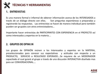TÉCNICAS Y HERRAMIENTAS
Es una manera formal e informal de obtener información acerca de los INTERESADOS a
través de un diálogo directo con ellos. Son preguntas expontáneas o preparadas y
registrando las respuestas. Las entrevistas se hacen de manera individual pero también
pueden ser grupales con otros entrevistadores…
Importante hacer entrevistas de PARTICIPANTES CON EXPERIENCIA en el PROYECTO así
como interesados y expertos en la materia….
Ó
Los grupos de OPINIÓN reúnen a los Interesados y expertos en la MATERIA,
preseleccionados para conocer sus expectativas y actitudes con respecto a un
PRODUCTO, SERVICIO o RESULTADO ESPERADO….Se requiere de un MODERADOR
capacitado el cual guiará al grupo a través de una discusión INTERACTIVA diseñada mas
para ser CONVERSACIONAL….
 