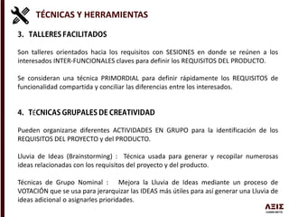 TÉCNICAS Y HERRAMIENTAS
Son talleres orientados hacia los requisitos con SESIONES en donde se reúnen a los
interesados INTER-FUNCIONALES claves para definir los REQUISITOS DEL PRODUCTO.
Se consideran una técnica PRIMORDIAL para definir rápidamente los REQUISITOS de
funcionalidad compartida y conciliar las diferencias entre los interesados.
É
Pueden organizarse diferentes ACTIVIDADES EN GRUPO para la identificación de los
REQUISITOS DEL PROYECTO y del PRODUCTO.
Lluvia de Ideas (Brainstorming) : Técnica usada para generar y recopilar numerosas
ideas relacionadas con los requisitos del proyecto y del producto.
Técnicas de Grupo Nominal : Mejora la Lluvia de Ideas mediante un proceso de
VOTACIÓN que se usa para jerarquizar las IDEAS más útiles para así generar una Lluvia de
ideas adicional o asignarles prioridades.
 