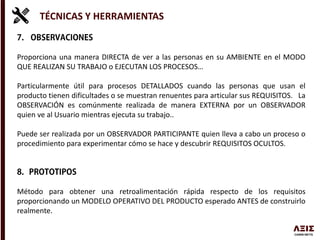 TÉCNICAS Y HERRAMIENTAS
Proporciona una manera DIRECTA de ver a las personas en su AMBIENTE en el MODO
QUE REALIZAN SU TRABAJO o EJECUTAN LOS PROCESOS…
Particularmente útil para procesos DETALLADOS cuando las personas que usan el
producto tienen dificultades o se muestran renuentes para articular sus REQUISITOS. La
OBSERVACIÓN es comúnmente realizada de manera EXTERNA por un OBSERVADOR
quien ve al Usuario mientras ejecuta su trabajo..
Puede ser realizada por un OBSERVADOR PARTICIPANTE quien lleva a cabo un proceso o
procedimiento para experimentar cómo se hace y descubrir REQUISITOS OCULTOS.
Método para obtener una retroalimentación rápida respecto de los requisitos
proporcionando un MODELO OPERATIVO DEL PRODUCTO esperado ANTES de construirlo
realmente.
 