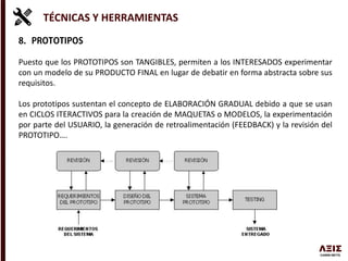 TÉCNICAS Y HERRAMIENTAS
Puesto que los PROTOTIPOS son TANGIBLES, permiten a los INTERESADOS experimentar
con un modelo de su PRODUCTO FINAL en lugar de debatir en forma abstracta sobre sus
requisitos.
Los prototipos sustentan el concepto de ELABORACIÓN GRADUAL debido a que se usan
en CICLOS ITERACTIVOS para la creación de MAQUETAS o MODELOS, la experimentación
por parte del USUARIO, la generación de retroalimentación (FEEDBACK) y la revisión del
PROTOTIPO….
 