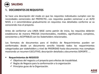 SALIDAS
Se hace una descripción del modo en que los requisitos individuales cumplen con las
necesidades comerciales del PROYECTO….Los requisitos pueden comenzar a un ALTO
NIVEL e ir convirtiéndose gradualmente en requisitos mas detallados conforme se va
conociendo mas el proyecto.
Antes de conformar una LINEA BASE como patrón de inicio, los requisitos deberán
establecerse de manera PRECISA (monitoreables, medibles, significativos), completos,
consistentes y ACEPTABLES con los Stakeholders relacionados.
Los formatos de documentos para el Análisis de Requerimientos pueden ser
conformados desde un documento sencillo listando todos los requerimientos
categorizados por stakeholders y nivel de PRIORIDAD hasta documentos mas complejos
mostrando un resumen EJECUTIVO, descripción detallada y documentos SOPORTE ….
 Requerimientos de NEGOCIO
 Objetivos del negocio y el proyecto para efectos de trazabilidad.
 Reglas de Negocio para la conformación a la organización
 Principios guias de la Organización.
 
