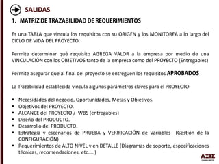 SALIDAS
Es una TABLA que vincula los requisitos con su ORIGEN y los MONITOREA a lo largo del
CICLO DE VIDA DEL PROYECTO
Permite determinar qué requisito AGREGA VALOR a la empresa por medio de una
VINCULACIÓN con los OBJETIVOS tanto de la empresa como del PROYECTO (Entregables)
Permite asegurar que al final del proyecto se entreguen los requisitos
La Trazabilidad establecida vincula algunos parámetros claves para el PROYECTO:
 Necesidades del negocio, Oportunidades, Metas y Objetivos.
 Objetivos del PROYECTO.
 ALCANCE del PROYECTO / WBS (entregables)
 Diseño del PRODUCTO.
 Desarrollo del PRODUCTO.
 Estrategia y escenarios de PRUEBA y VERIFICACIÓN de Variables (Gestión de la
CONFIGURACIÓN)
 Requerimientos de ALTO NIVEL y en DETALLE (Diagramas de soporte, especificaciones
técnicas, recomendaciones, etc…..)
 