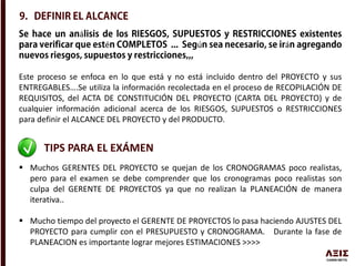 á
é ú á
Este proceso se enfoca en lo que está y no está incluido dentro del PROYECTO y sus
ENTREGABLES….Se utiliza la información recolectada en el proceso de RECOPILACIÓN DE
REQUISITOS, del ACTA DE CONSTITUCIÓN DEL PROYECTO (CARTA DEL PROYECTO) y de
cualquier información adicional acerca de los RIESGOS, SUPUESTOS o RESTRICCIONES
para definir el ALCANCE DEL PROYECTO y del PRODUCTO.
TIPS PARA EL EXÁMEN
 Muchos GERENTES DEL PROYECTO se quejan de los CRONOGRAMAS poco realistas,
pero para el examen se debe comprender que los cronogramas poco realistas son
culpa del GERENTE DE PROYECTOS ya que no realizan la PLANEACIÓN de manera
iterativa..
 Mucho tiempo del proyecto el GERENTE DE PROYECTOS lo pasa haciendo AJUSTES DEL
PROYECTO para cumplir con el PRESUPUESTO y CRONOGRAMA. Durante la fase de
PLANEACION es importante lograr mejores ESTIMACIONES >>>>
 