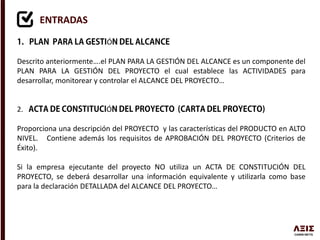 ENTRADAS
Ó
Descrito anteriormente….el PLAN PARA LA GESTIÓN DEL ALCANCE es un componente del
PLAN PARA LA GESTIÓN DEL PROYECTO el cual establece las ACTIVIDADES para
desarrollar, monitorear y controlar el ALCANCE DEL PROYECTO…
2. Ó
Proporciona una descripción del PROYECTO y las características del PRODUCTO en ALTO
NIVEL. Contiene además los requisitos de APROBACIÓN DEL PROYECTO (Criterios de
Éxito).
Si la empresa ejecutante del proyecto NO utiliza un ACTA DE CONSTITUCIÓN DEL
PROYECTO, se deberá desarrollar una información equivalente y utilizarla como base
para la declaración DETALLADA del ALCANCE DEL PROYECTO…
 