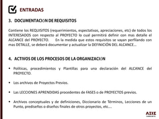 ENTRADAS
Ó
Contiene los REQUISITOS (requerimientos, espectativas, apreciaciones, etc) de todos los
INTERESADOS con respecto al PROYECTO lo cual permitirá definir con mas detalle el
ALCANCE del PROYECTO. En la medida que estos requisitos se vayan perfilando con
mas DETALLE, se deberá documentar y actualizar la DEFINICIÓN DEL ALCANCE…
Ó
 Políticas, procedimientos y Plantillas para una declaración del ALCANCE del
PROYECTO.
 Los archivos de Proyectos Previos.
 Las LECCIONES APRENDIDAS procedentes de FASES o de PROYECTOS previos.
 Archivos conceptuales y de definiciones, Diccionario de Términos, Lecciones de un
Punto, prediseños o diseños finales de otros proyectos, etc….
 