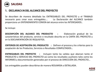 SALIDAS
Ó
Se describen de manera detallada los ENTREGABLES DEL PROYECTO y el TRABAJO
necesario para crear esos entregables…. La Declaración del ALCANCE también
proporciona un ENTENDIMIENTO COMÚN del alcance entre los INTERESADOS..
Se incluye:
DESCRIPCIÓN DEL ALCANCE DEL PRODUCTO : Elaboración gradual de las
características del producto, servicio o resultado descrito en la CARTA DEL PROYECTO y
en la DOCUMENTACIÓN DE REQUISITOS.
CRITERIOS DE ACEPTACIÓN DEL PRODUCTO : Definen el proceso y los criterios para la
aceptación de los Productos, Servicios o Resultados COMPLETADOS…
ENTREGABLES DEL PROYECTO : Incluyen tanto las salidas que abarcan tanto el
PRODUCTO o SERVICIO DEL PROYECTO así como los resultados auxiliares tales como los
INFORMES y documentación generados por el proceso de DIRECCIÓN DEL PROYECTO…
Los entregables pueden describirse de manera RESUMIDA o DETALLADA.
 