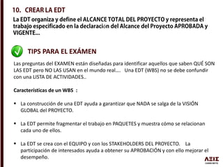 ó
TIPS PARA EL EXÁMEN
Las preguntas del EXAMEN están diseñadas para identificar aquellos que saben QUÉ SON
LAS EDT pero NO LAS USAN en el mundo real…. Una EDT (WBS) no se debe confundir
con una LISTA DE ACTIVIDADES..
Características de un WBS :
 La construcción de una EDT ayuda a garantizar que NADA se salga de la VISIÓN
GLOBAL del PROYECTO.
 La EDT permite fragmentar el trabajo en PAQUETES y muestra cómo se relacionan
cada uno de ellos.
 La EDT se crea con el EQUIPO y con los STAKEHOLDERS DEL PROYECTO. La
participación de interesados ayuda a obtener su APROBACIÓN y con ello mejorar el
desempeño.
 